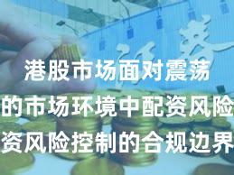 港股市场面对震荡市环境的市场环境中配资风险控制的合规边界实践