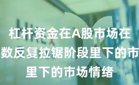 杠杆资金在A股市场在当前指数反复拉锯阶段里下的市场情绪