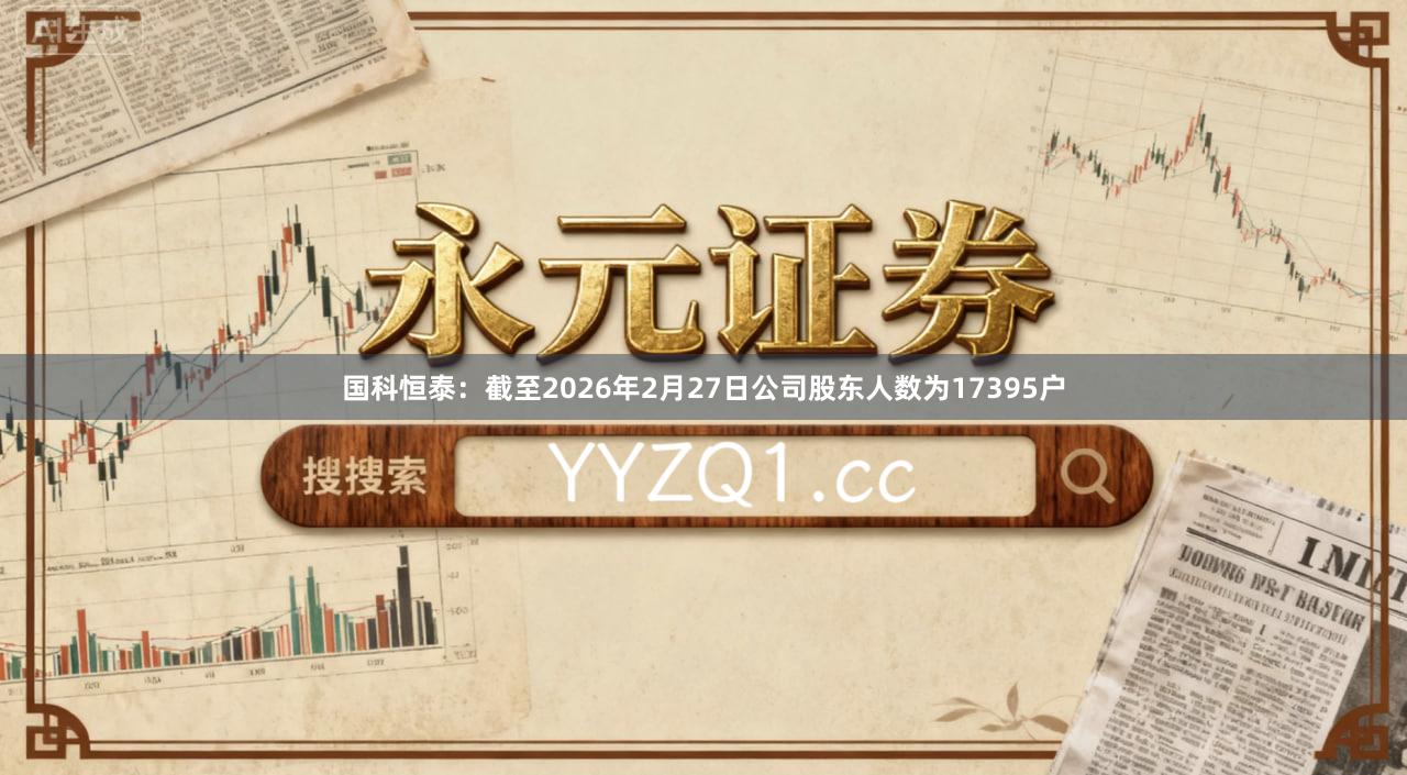 国科恒泰：截至2026年2月27日公司股东人数为17395户